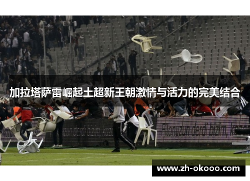加拉塔萨雷崛起土超新王朝激情与活力的完美结合