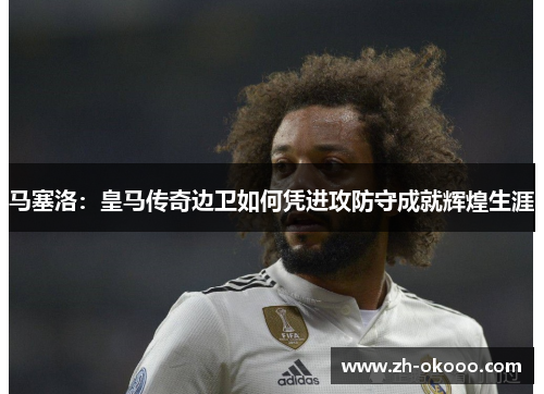 马塞洛：皇马传奇边卫如何凭进攻防守成就辉煌生涯