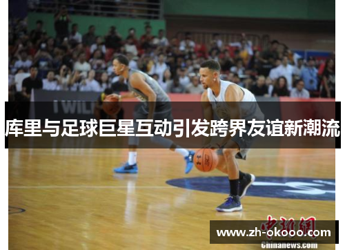 库里与足球巨星互动引发跨界友谊新潮流