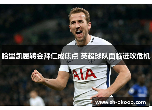 哈里凯恩转会拜仁成焦点 英超球队面临进攻危机