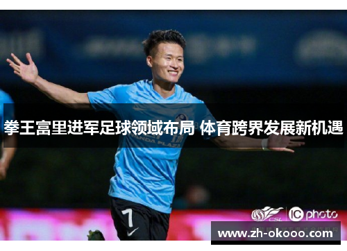 拳王富里进军足球领域布局 体育跨界发展新机遇